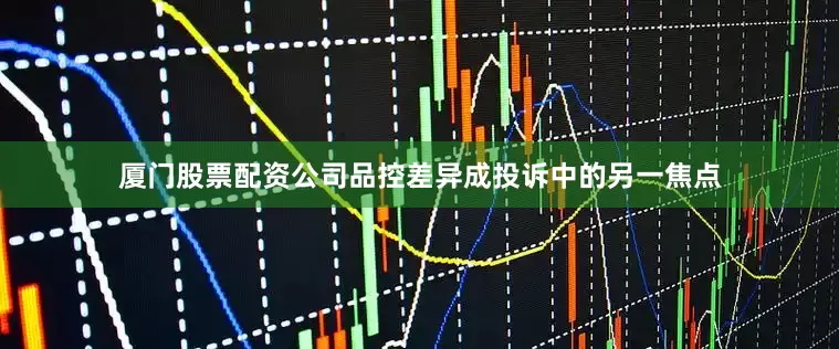 厦门股票配资公司品控差异成投诉中的另一焦点