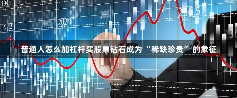 普通人怎么加杠杆买股票钻石成为 “稀缺珍贵” 的象征