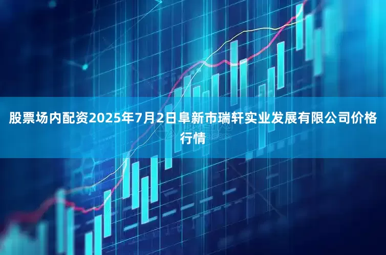 股票场内配资2025年7月2日阜新市瑞轩实业发展有限公司价格行情